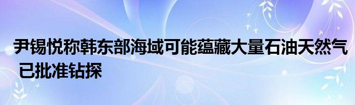 尹锡悦称韩东部海域可能蕴藏大量石油天然气 已批准钻探