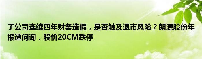 子公司连续四年财务造假，是否触及退市风险？朗源股份年报遭问询，股价20CM跌停