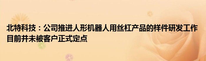 北特科技：公司推进人形机器人用丝杠产品的样件研发工作 目前并未被客户正式定点