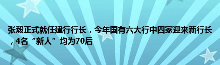 张毅正式就任建行行长，今年国有六大行中四家迎来新行长，4名“新人”均为70后