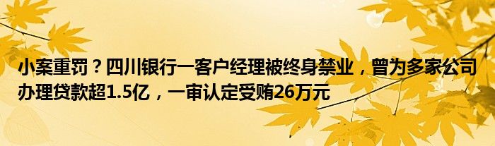 小案重罚？四川银行一客户经理被终身禁业，曾为多家公司办理贷款超1.5亿，一审认定受贿26万元