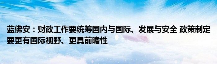 蓝佛安：财政工作要统筹国内与国际、发展与安全 政策制定要更有国际视野、更具前瞻性