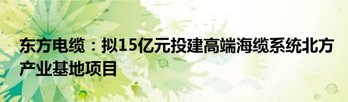 东方电缆：拟15亿元投建高端海缆系统北方产业基地项目