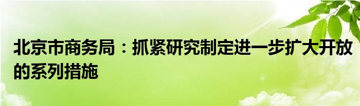 北京市商务局：抓紧研究制定进一步扩大开放的系列措施