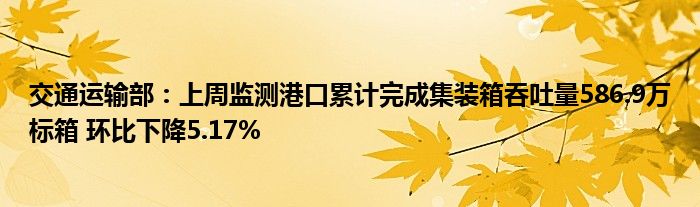 交通运输部：上周监测港口累计完成集装箱吞吐量586.9万标箱 环比下降5.17%