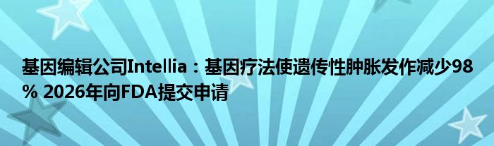 基因编辑公司Intellia：基因疗法使遗传性肿胀发作减少98% 2026年向FDA提交申请