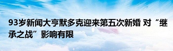 93岁新闻大亨默多克迎来第五次新婚 对“继承之战”影响有限