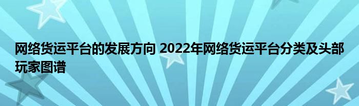 网络货运平台的发展方向 2022年网络货运平台分类及头部玩家图谱