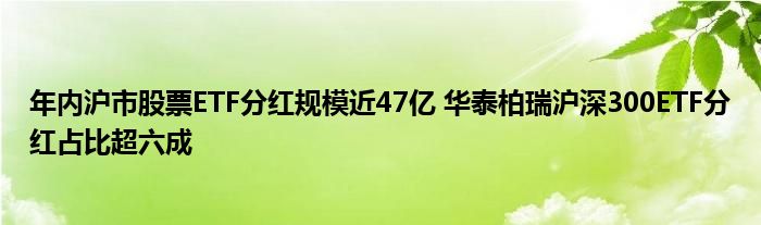 年内沪市股票ETF分红规模近47亿 华泰柏瑞沪深300ETF分红占比超六成