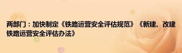 两部门：加快制定《铁路运营安全评估规范》《新建、改建铁路运营安全评估办法》