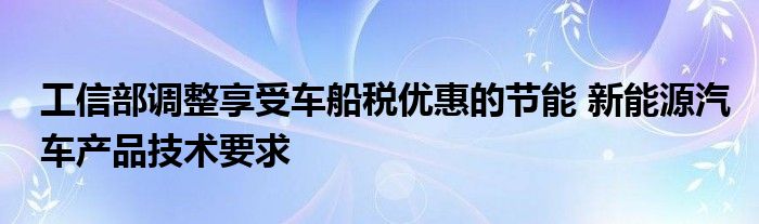 工信部调整享受车船税优惠的节能 新能源汽车产品技术要求