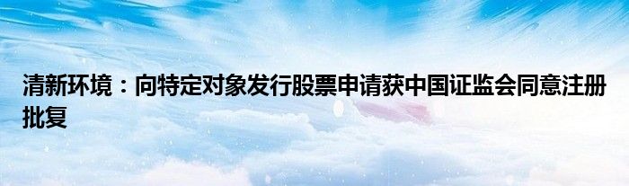 清新环境：向特定对象发行股票申请获中国证监会同意注册批复