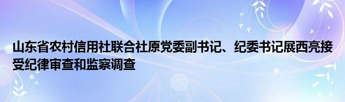 山东省农村信用社联合社原党委副书记、纪委书记展西亮接受纪律审查和监察调查