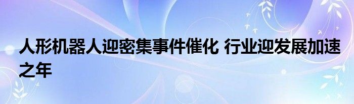 人形机器人迎密集事件催化 行业迎发展加速之年