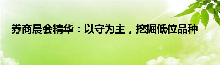 券商晨会精华：以守为主，挖掘低位品种