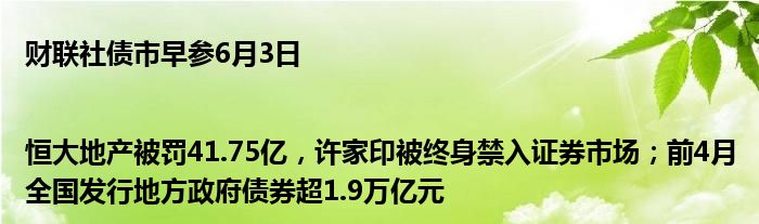 财联社债市早参6月3日 |恒大地产被罚41.75亿，许家印被终身禁入证券市场；前4月全国发行地方政府债券超1.9万亿元