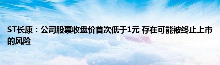 ST长康：公司股票收盘价首次低于1元 存在可能被终止上市的风险