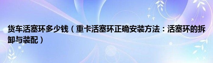 货车活塞环多少钱（重卡活塞环正确安装方法：活塞环的拆卸与装配）