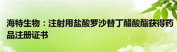 海特生物：注射用盐酸罗沙替丁醋酸酯获得药品注册证书