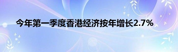 今年第一季度香港经济按年增长2.7%