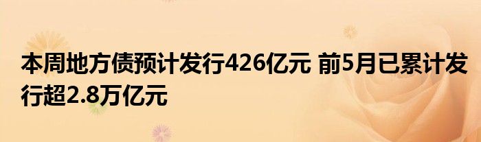 本周地方债预计发行426亿元 前5月已累计发行超2.8万亿元