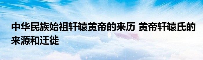 中华民族始祖轩辕黄帝的来历 黄帝轩辕氏的来源和迁徙