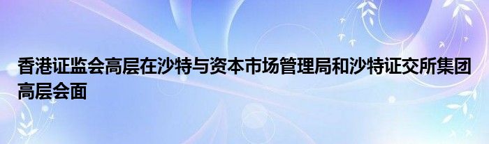 香港证监会高层在沙特与资本市场管理局和沙特证交所集团高层会面