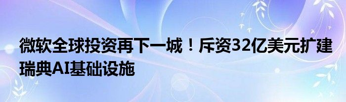 微软全球投资再下一城！斥资32亿美元扩建瑞典AI基础设施