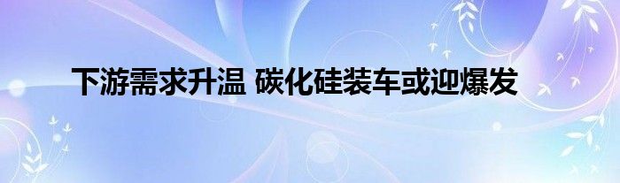 下游需求升温 碳化硅装车或迎爆发