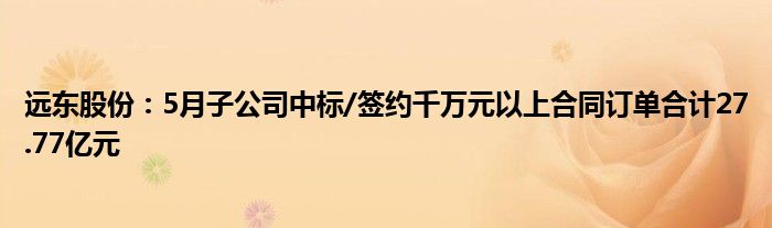 远东股份：5月子公司中标/签约千万元以上合同订单合计27.77亿元