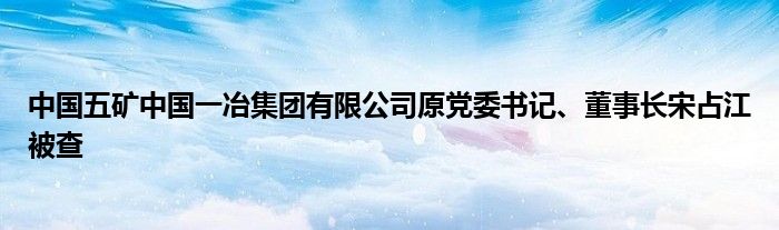 中国五矿中国一冶集团有限公司原党委书记、董事长宋占江被查