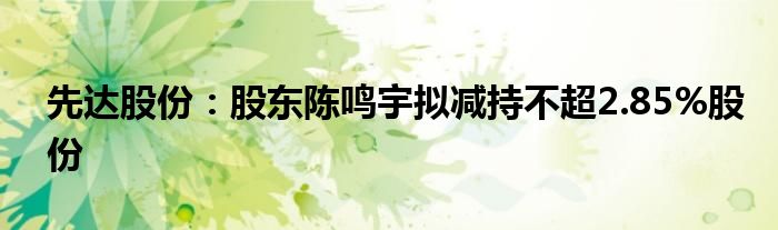 先达股份：股东陈鸣宇拟减持不超2.85%股份