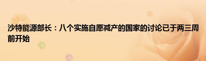 沙特能源部长：八个实施自愿减产的国家的讨论已于两三周前开始