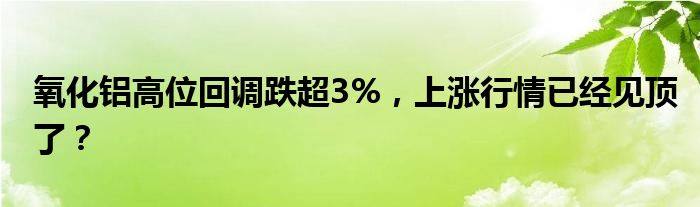 氧化铝高位回调跌超3%，上涨行情已经见顶了？