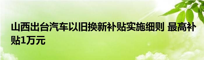 山西出台汽车以旧换新补贴实施细则 最高补贴1万元