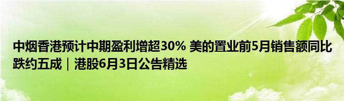 中烟香港预计中期盈利增超30% 美的置业前5月销售额同比跌约五成｜港股6月3日公告精选