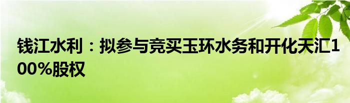 钱江水利：拟参与竞买玉环水务和开化天汇100%股权