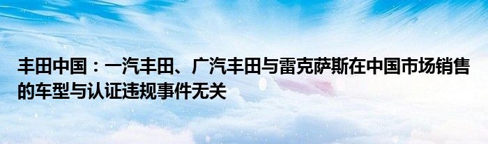 丰田中国：一汽丰田、广汽丰田与雷克萨斯在中国市场销售的车型与认证违规事件无关