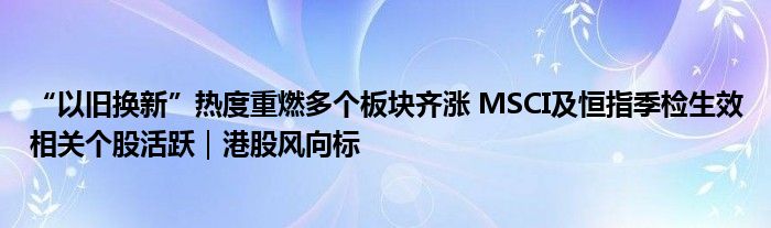 “以旧换新”热度重燃多个板块齐涨 MSCI及恒指季检生效相关个股活跃｜港股风向标