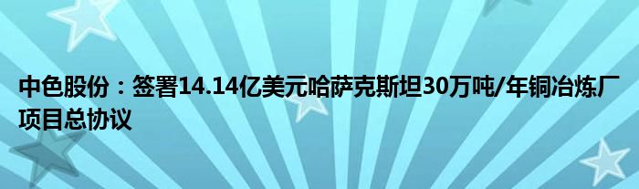 中色股份：签署14.14亿美元哈萨克斯坦30万吨/年铜冶炼厂项目总协议