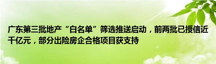 广东第三批地产“白名单”筛选推送启动，前两批已授信近千亿元，部分出险房企合格项目获支持