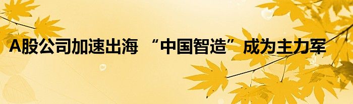 A股公司加速出海 “中国智造”成为主力军