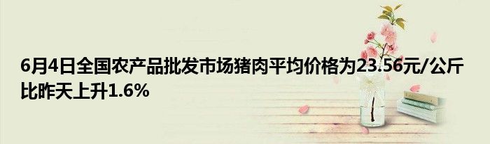 6月4日全国农产品批发市场猪肉平均价格为23.56元/公斤 比昨天上升1.6%