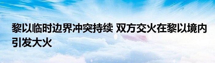 黎以临时边界冲突持续 双方交火在黎以境内引发大火