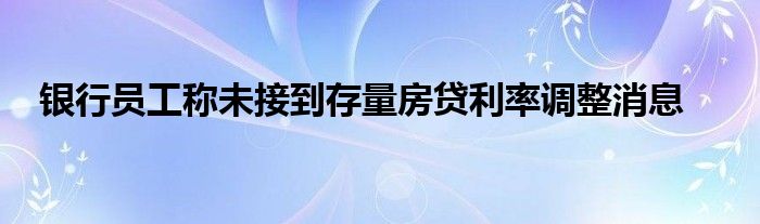 银行员工称未接到存量房贷利率调整消息