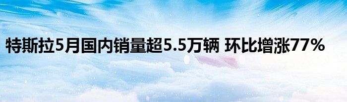 特斯拉5月国内销量超5.5万辆 环比增涨77%