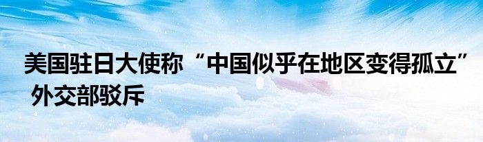 美国驻日大使称“中国似乎在地区变得孤立” 外交部驳斥