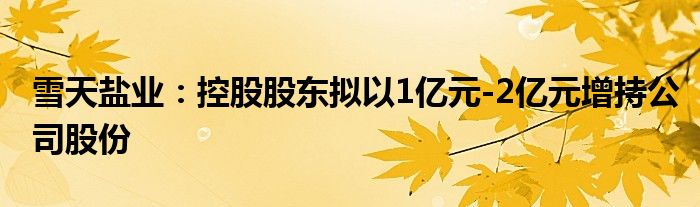 雪天盐业：控股股东拟以1亿元-2亿元增持公司股份