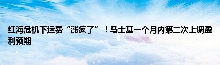 红海危机下运费“涨疯了”！马士基一个月内第二次上调盈利预期