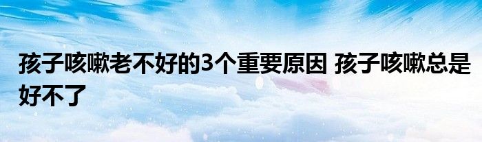 孩子咳嗽老不好的3个重要原因 孩子咳嗽总是好不了